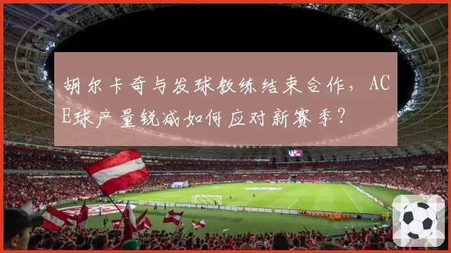 胡尔卡奇与发球教练结束合作，ACE球产量锐减如何应对新赛季？