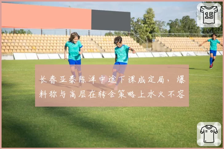 长春亚泰陈洋中途下课成定局，爆料称与高层在转会策略上水火不容
