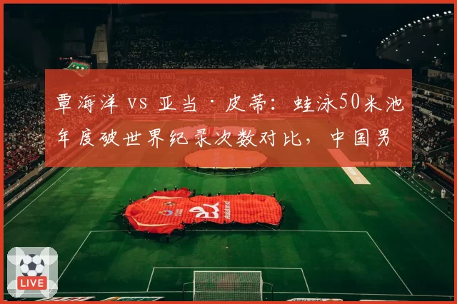 覃海洋 vs 亚当·皮蒂：蛙泳50米池年度破世界纪录次数对比，中国男蛙王朝崛起