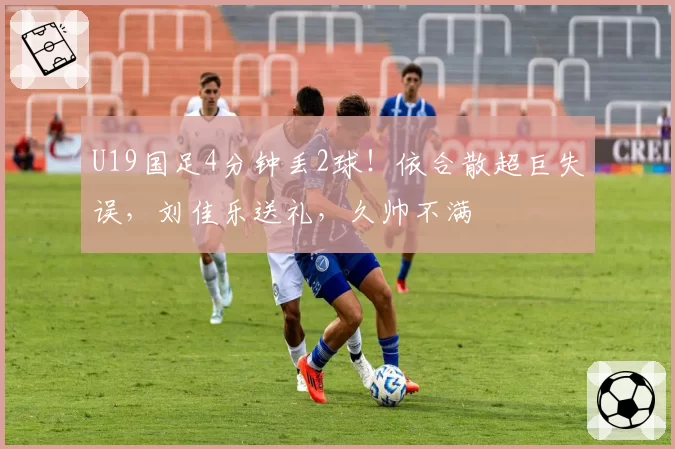 U19国足4分钟丢2球!依合散超巨失误,刘佳乐送礼,久帅不满