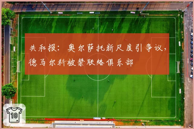 共和报:奥尔萨托新尺度引争议,德马尔科被禁联络俱乐部