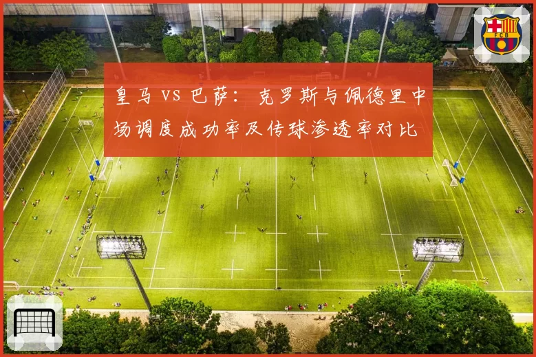 皇马 vs 巴萨：克罗斯与佩德里中场调度成功率及传球渗透率对比