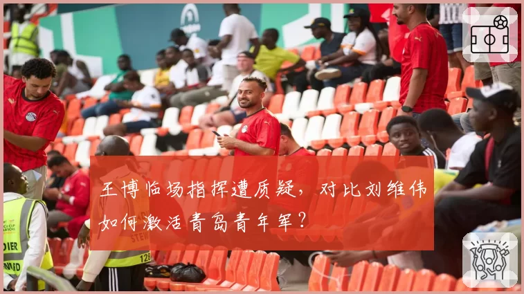 王博临场指挥遭质疑,对比刘维伟如何激活青岛青年军?