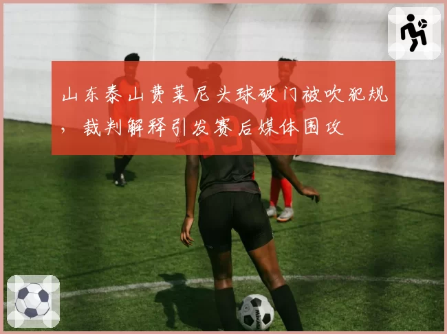 山东泰山费莱尼头球破门被吹犯规，裁判解释引发赛后媒体围攻