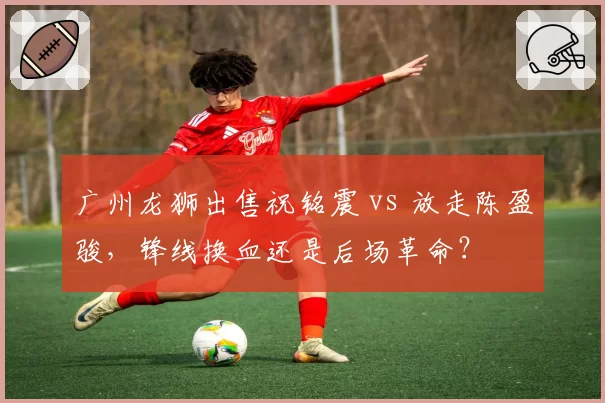 广州龙狮出售祝铭震 vs 放走陈盈骏,锋线换血还是后场革命?