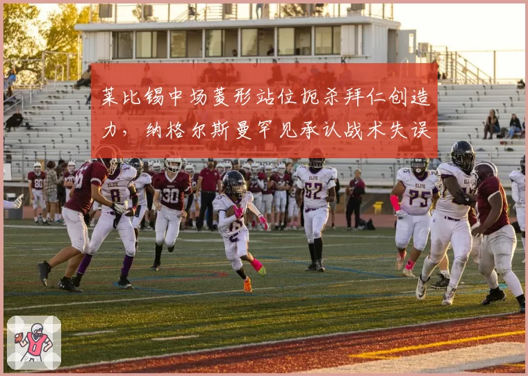 莱比锡中场菱形站位扼杀拜仁创造力,纳格尔斯曼罕见承认战术失误