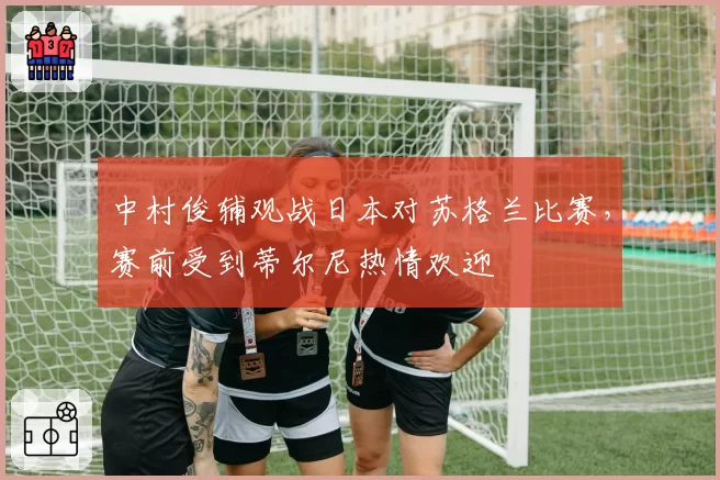 中村俊辅观战日本对苏格兰比赛,赛前受到蒂尔尼热情欢迎