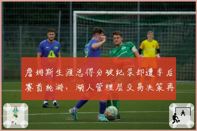 詹姆斯生涯总得分破纪录却遭季后赛首轮游，湖人管理层交易决策再成焦点