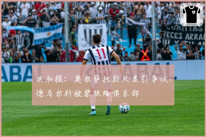 共和报：奥尔萨托新尺度引争议，德马尔科被禁联络俱乐部