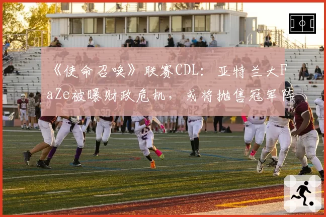 《使命召唤》联赛CDL：亚特兰大FaZe被曝财政危机，或将抛售冠军阵容