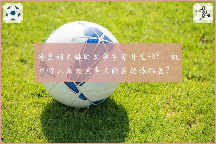 塔图姆关键时刻命中率升至48%，凯尔特人东决竞争力能否超越雄鹿？