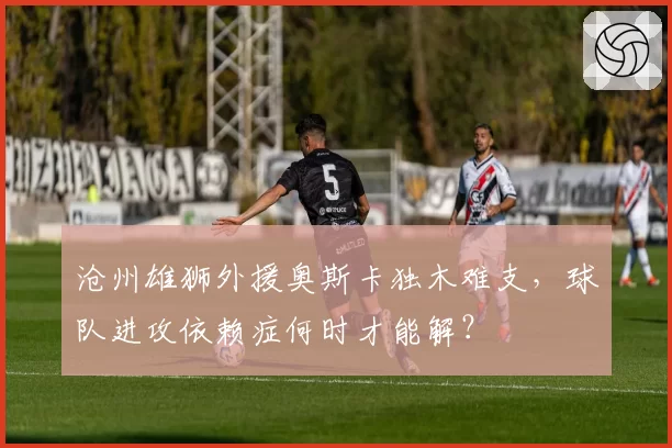 沧州雄狮外援奥斯卡独木难支,球队进攻依赖症何时才能解?