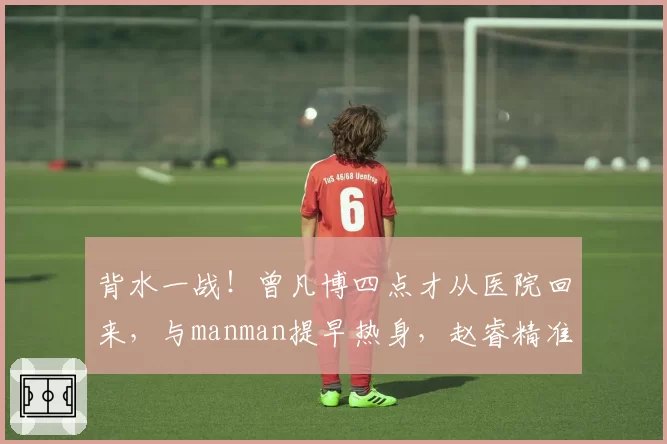 背水一战！曾凡博四点才从医院回来，与manman提早热身，赵睿精准