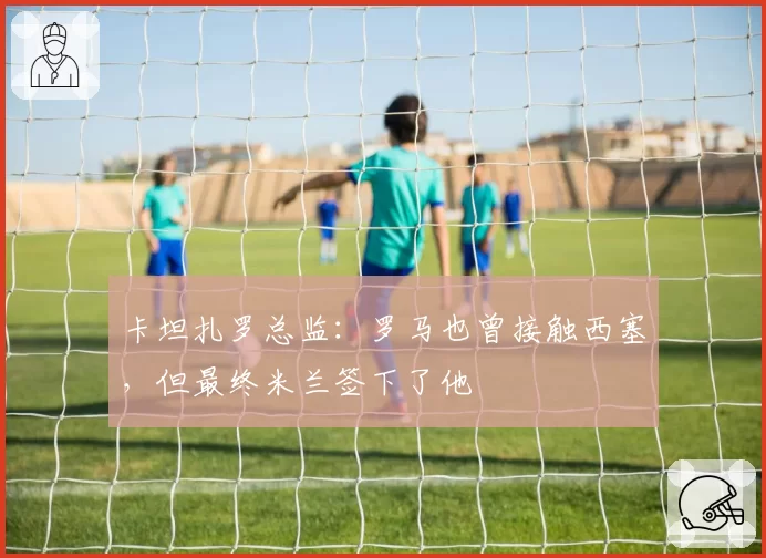 卡坦扎罗总监:罗马也曾接触西塞,但最终米兰签下了他