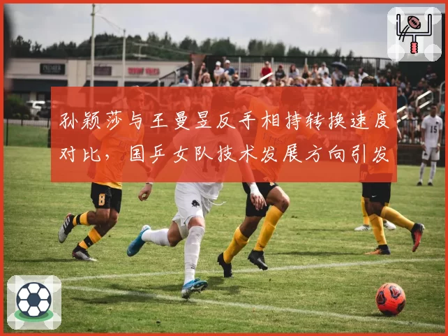 孙颖莎与王曼昱反手相持转换速度对比，国乒女队技术发展方向引发争论