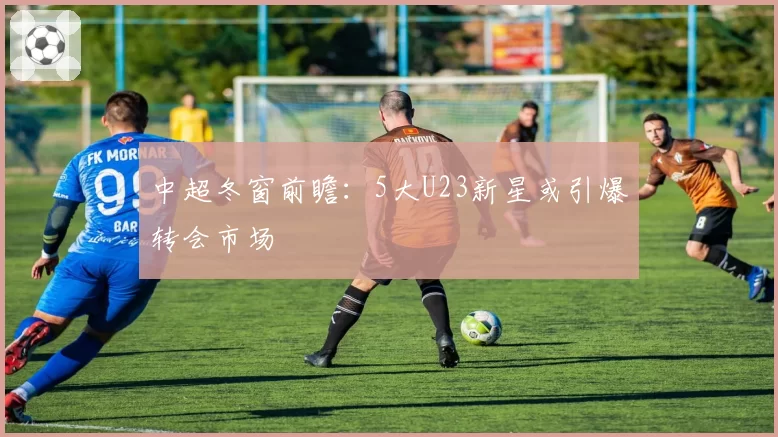 中超冬窗前瞻:5大U23新星或引爆转会市场