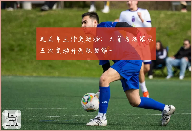 近五年主帅更迭榜：火箭与活塞以五次变动并列联盟第一