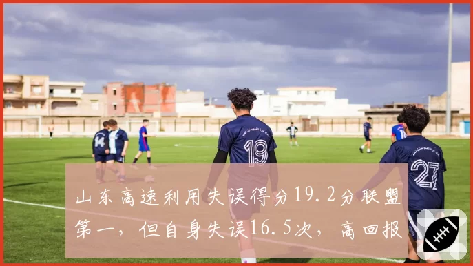 山东高速利用失误得分19.2分联盟第一，但自身失误16.5次，高回报高风险战术