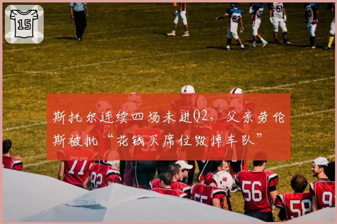 斯托尔连续四场未进Q2,父亲劳伦斯被批“花钱买席位毁掉车队”