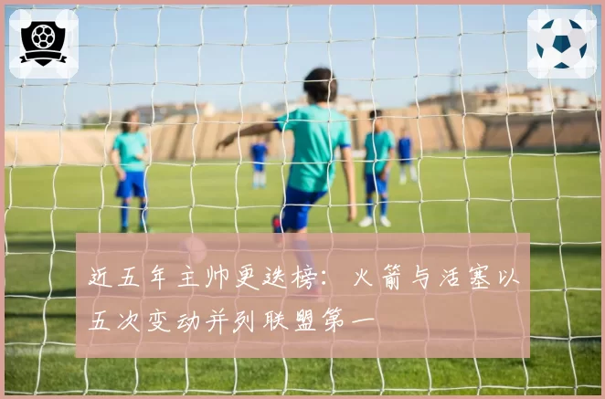 近五年主帅更迭榜:火箭与活塞以五次变动并列联盟第一