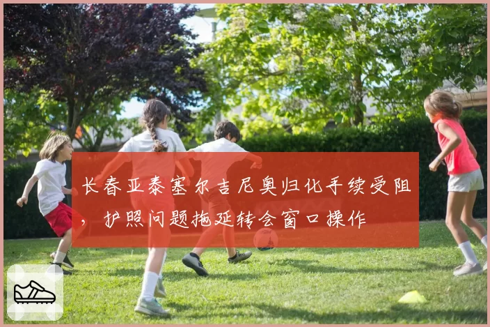 长春亚泰塞尔吉尼奥归化手续受阻，护照问题拖延转会窗口操作