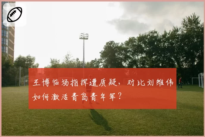 王博临场指挥遭质疑,对比刘维伟如何激活青岛青年军?