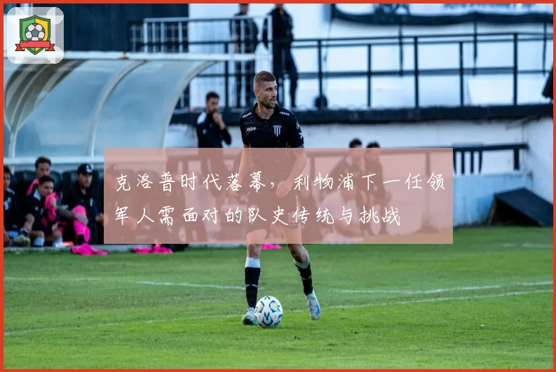 克洛普时代落幕，利物浦下一任领军人需面对的队史传统与挑战