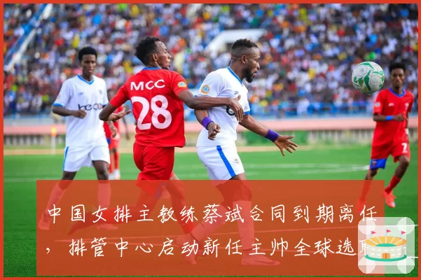 中国女排主教练蔡斌合同到期离任，排管中心启动新任主帅全球选聘程序