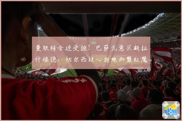 曼联转会连受挫！巴萨无意买断拉什福德，切尔西核心拒绝加盟红魔
