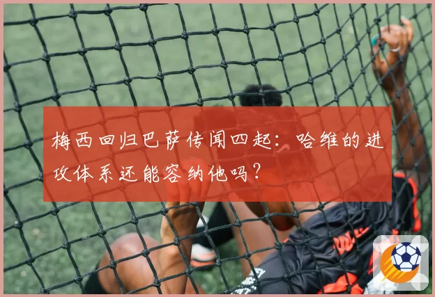 梅西回归巴萨传闻四起:哈维的进攻体系还能容纳他吗?