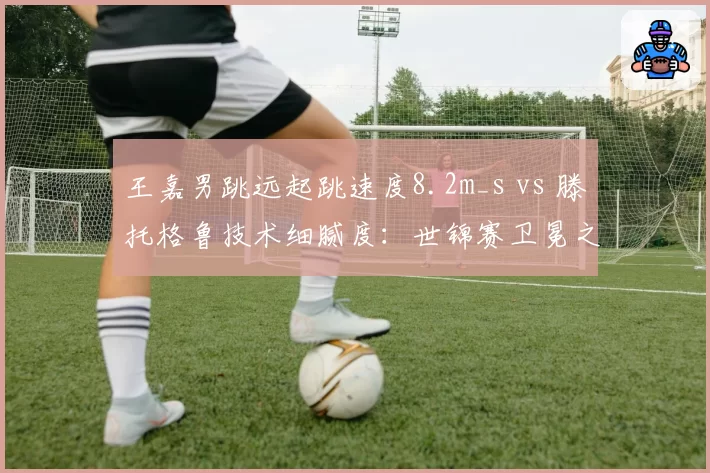 王嘉男跳远起跳速度8.2m_s vs 滕托格鲁技术细腻度:世锦赛卫冕之路最大障碍