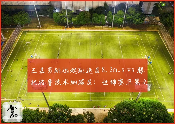 王嘉男跳远起跳速度8.2m_s vs 滕托格鲁技术细腻度:世锦赛卫冕之路最大障碍