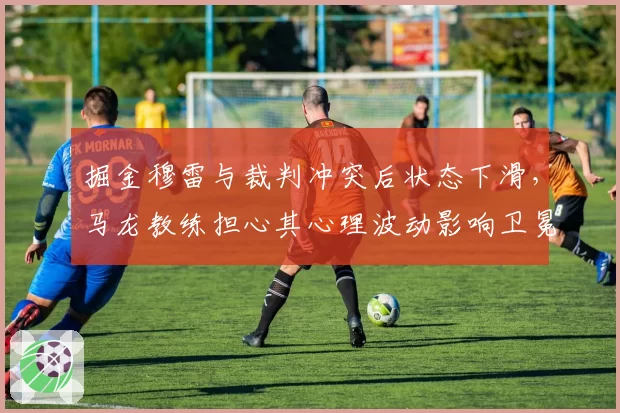掘金穆雷与裁判冲突后状态下滑，马龙教练担心其心理波动影响卫冕征程