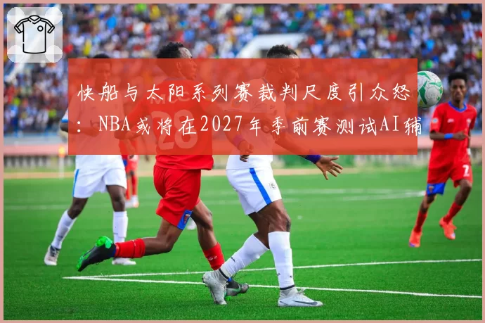 快船与太阳系列赛裁判尺度引众怒:NBA或将在2027年季前赛测试AI辅助判罚