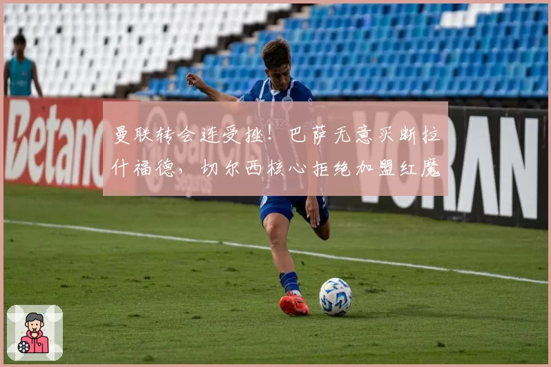 曼联转会连受挫！巴萨无意买断拉什福德，切尔西核心拒绝加盟红魔