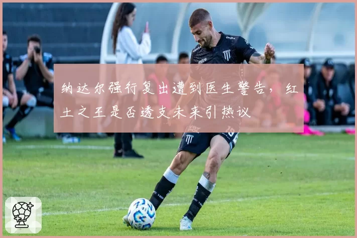 纳达尔强行复出遭到医生警告，红土之王是否透支未来引热议