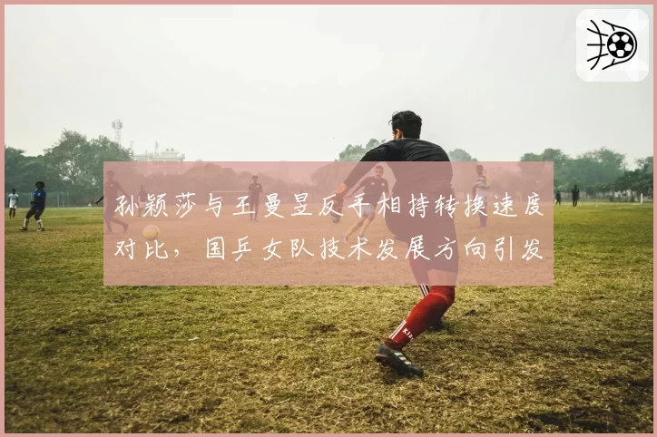 孙颖莎与王曼昱反手相持转换速度对比，国乒女队技术发展方向引发争论
