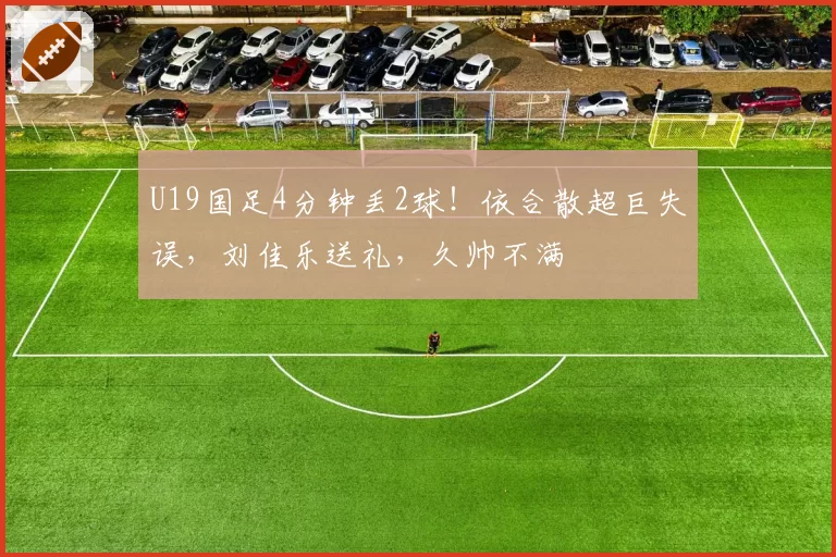 U19国足4分钟丢2球!依合散超巨失误,刘佳乐送礼,久帅不满