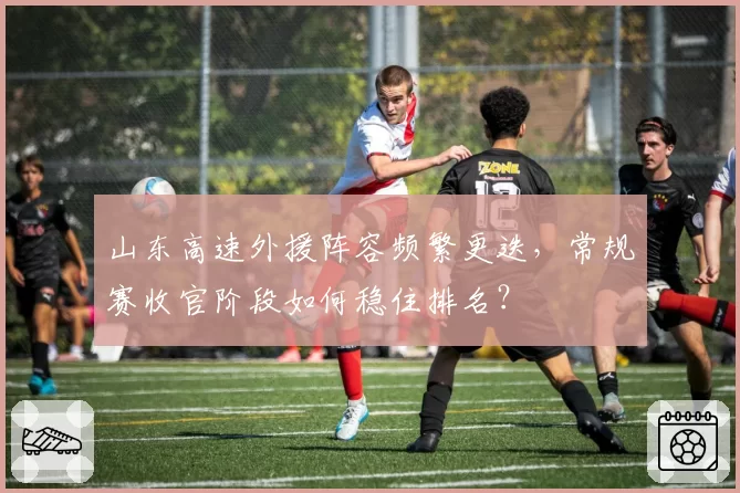 山东高速外援阵容频繁更迭,常规赛收官阶段如何稳住排名?