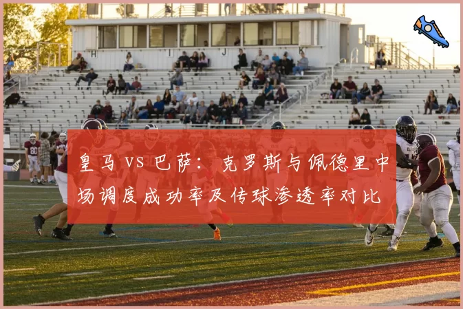 皇马 vs 巴萨：克罗斯与佩德里中场调度成功率及传球渗透率对比