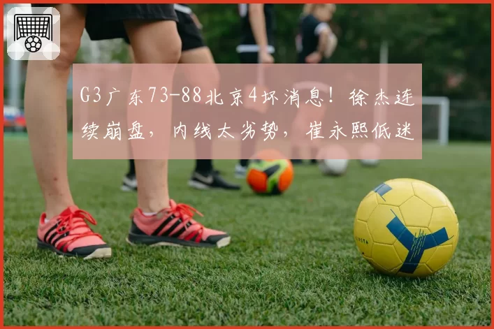 G3广东73-88北京4坏消息！徐杰连续崩盘，内线太劣势，崔永熙低迷