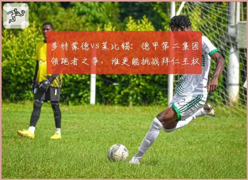 多特蒙德vs莱比锡：德甲第二集团领跑者之争，谁更能挑战拜仁王权？