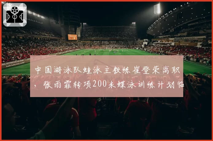 中国游泳队蛙泳主教练崔登荣离职，张雨霏转项200米蝶泳训练计划临时调整