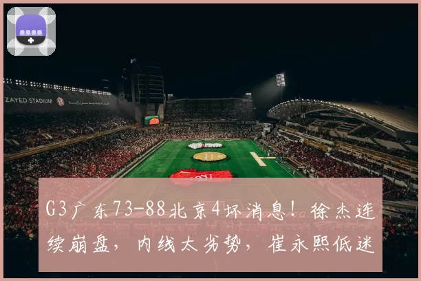 G3广东73-88北京4坏消息！徐杰连续崩盘，内线太劣势，崔永熙低迷