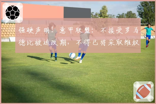 强硬声明！意甲联盟：不接受罗马德比被迫改期，不得已将采取维权