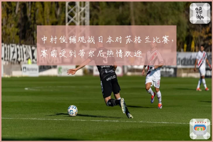 中村俊辅观战日本对苏格兰比赛，赛前受到蒂尔尼热情欢迎