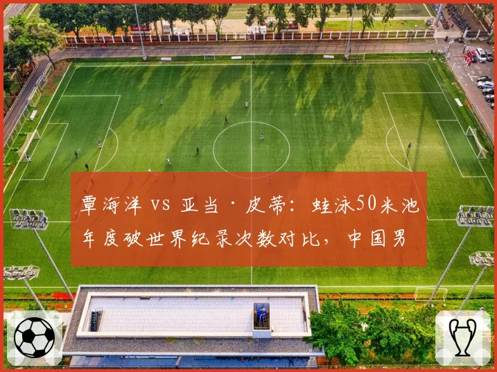 覃海洋 vs 亚当·皮蒂：蛙泳50米池年度破世界纪录次数对比，中国男蛙王朝崛起
