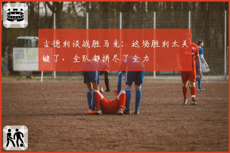 古德利谈战胜马竞:这场胜利太关键了,全队都拼尽了全力