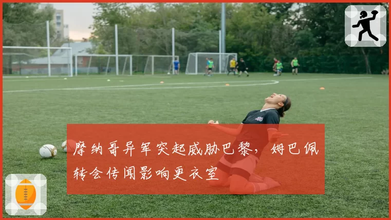 摩纳哥异军突起威胁巴黎，姆巴佩转会传闻影响更衣室