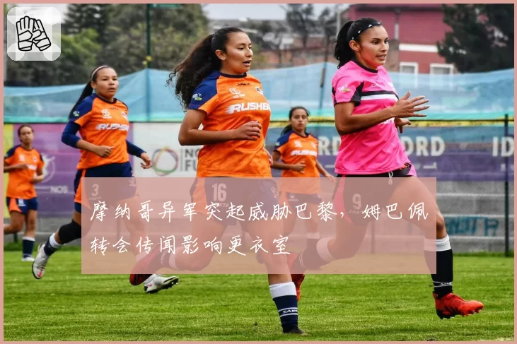 摩纳哥异军突起威胁巴黎，姆巴佩转会传闻影响更衣室